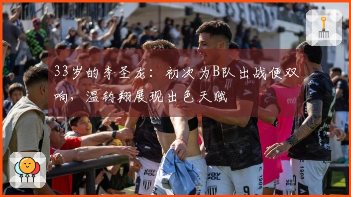 33岁的李圣龙：初次为B队出战便双响，温钧翔展现出色天赋