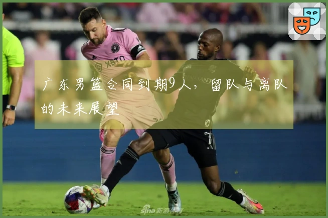 广东男篮合同到期9人，留队与离队的未来展望
