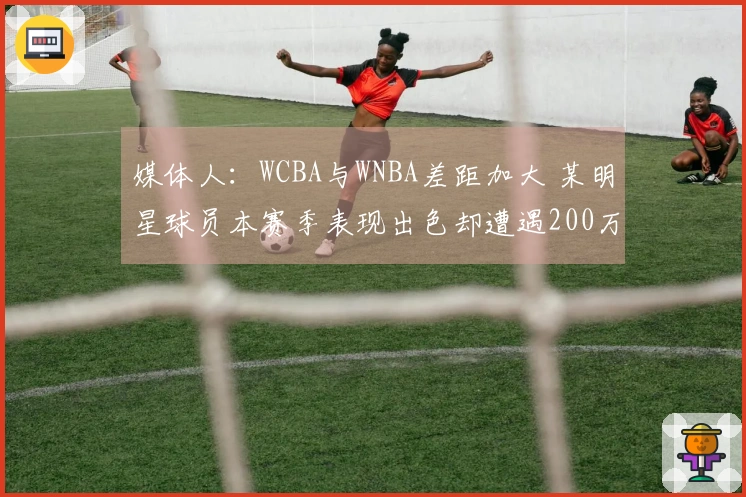 媒体人：WCBA与WNBA差距加大 某明星球员本赛季表现出色却遭遇200万欠薪