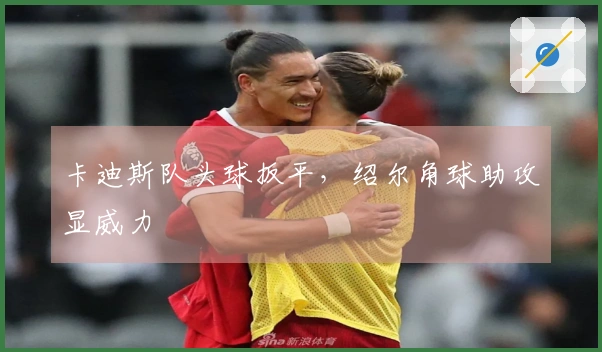 卡迪斯队头球扳平，绍尔角球助攻显威力