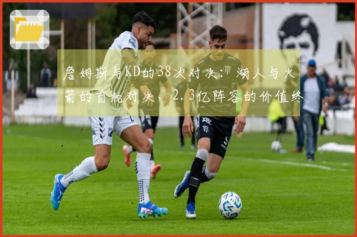 詹姆斯与KD的38次对决：湖人与火箭的首轮对决，2.3亿阵容的价值终现