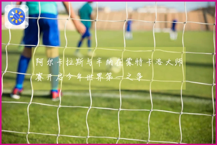 阿尔卡拉斯与辛纳在蒙特卡洛大师赛开启今年世界第一之争