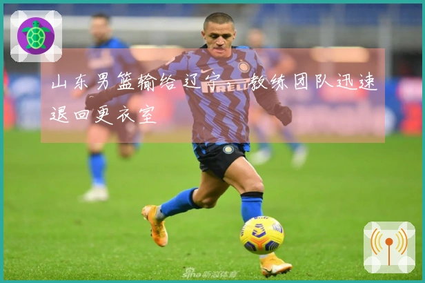 山东男篮输给辽宁，教练团队迅速退回更衣室