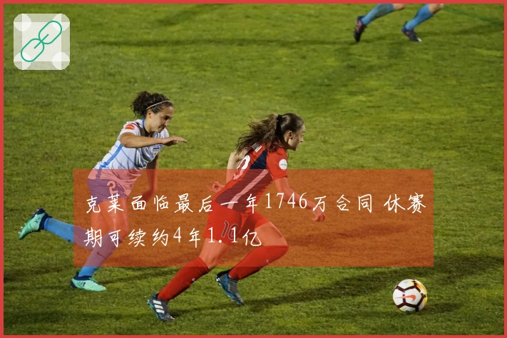 克莱面临最后一年1746万合同 休赛期可续约4年1.1亿