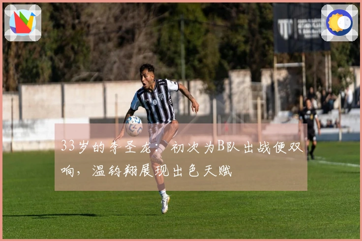 33岁的李圣龙：初次为B队出战便双响，温钧翔展现出色天赋