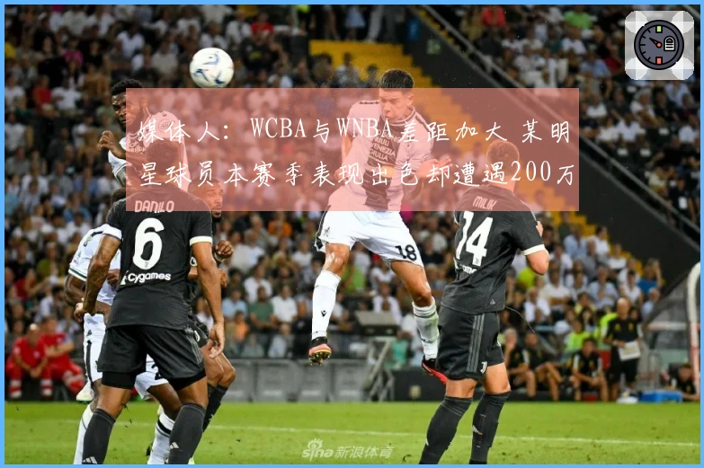 媒体人：WCBA与WNBA差距加大 某明星球员本赛季表现出色却遭遇200万欠薪