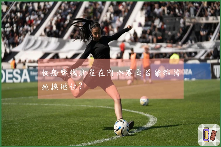快船锋线新星在附加赛是否能维持轮换地位？