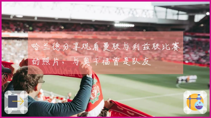 哈兰德分享观看曼联与利兹联比赛的照片，与奥卡福曾是队友