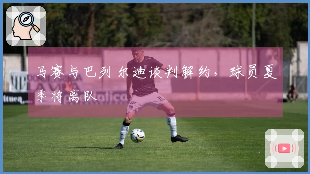 马赛与巴列尔迪谈判解约，球员夏季将离队