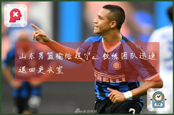 山东男篮输给辽宁，教练团队迅速退回更衣室