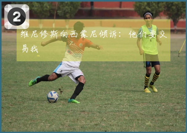 维尼修斯向西蒙尼倾诉：他们要交易我