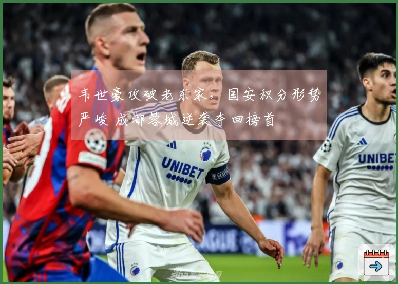 韦世豪攻破老东家，国安积分形势严峻 成都蓉城逆袭夺回榜首