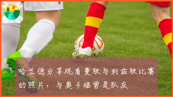 哈兰德分享观看曼联与利兹联比赛的照片，与奥卡福曾是队友
