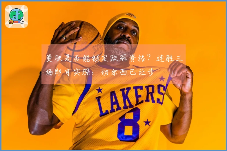 曼联是否能锁定欧冠资格？连胜三场即可实现，切尔西已让步