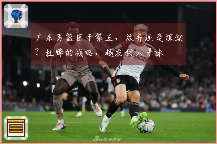 广东男篮困于第五，放弃还是谋划？杜锋的战略，越发耐人寻味