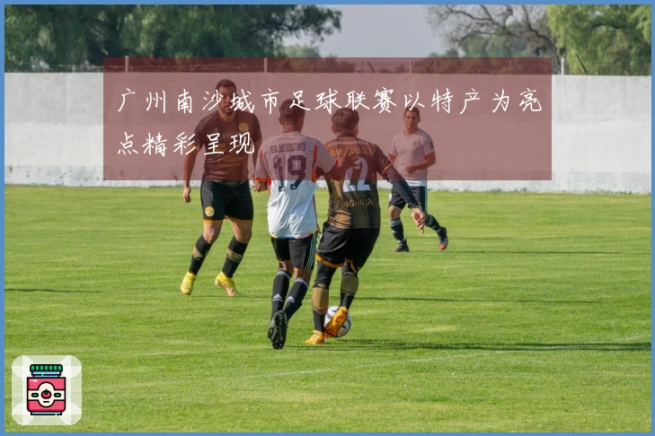 广州南沙城市足球联赛以特产为亮点精彩呈现