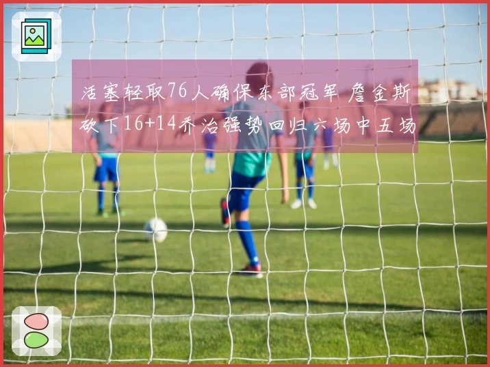 活塞轻取76人确保东部冠军 詹金斯砍下16+14乔治强势回归六场中五场得分超20+