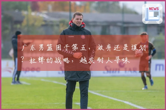 广东男篮困于第五，放弃还是谋划？杜锋的战略，越发耐人寻味