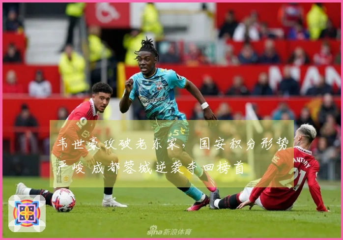 韦世豪攻破老东家，国安积分形势严峻 成都蓉城逆袭夺回榜首